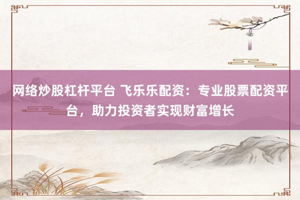 网络炒股杠杆平台 飞乐乐配资：专业股票配资平台，助力投资者实现财富增长