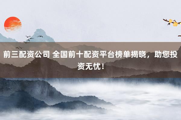 前三配资公司 全国前十配资平台榜单揭晓,助您投资无忧!