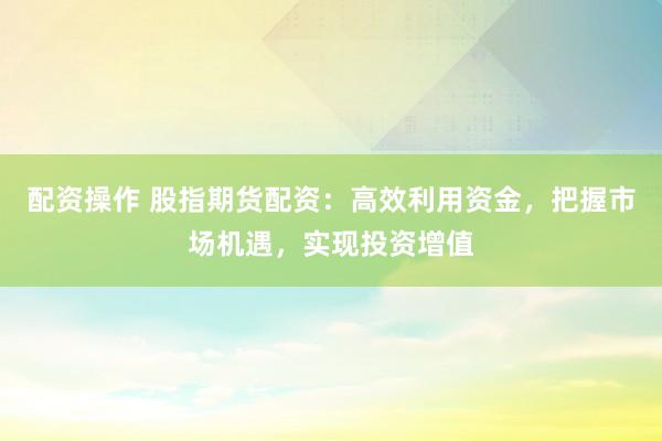 配资操作 股指期货配资：高效利用资金，把握市场机遇，实现投资增值