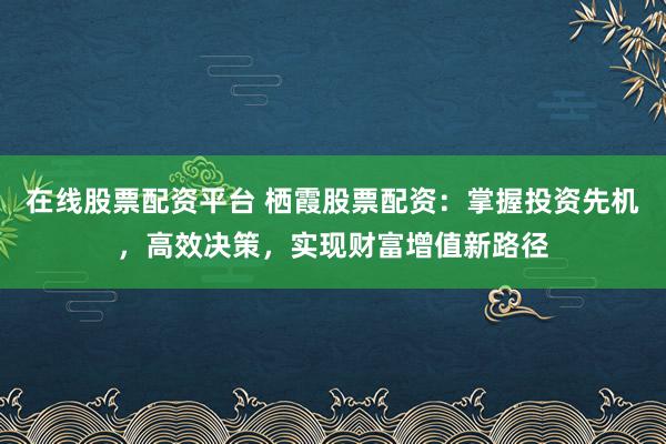 在线股票配资平台 栖霞股票配资:掌握投资先机,高效决策,实现财富增值新路径