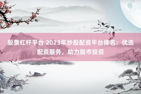 股票杠杆平台 2023年炒股配资平台排名：优选配资服务，助力股市投资