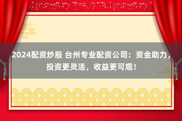 2024配资炒股 台州专业配资公司：资金助力，投资更灵活，收益更可观！