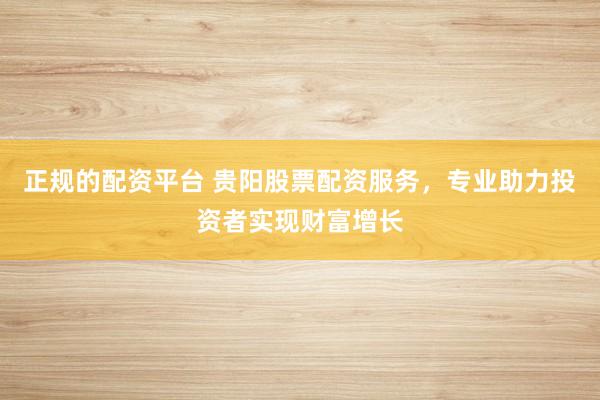 正规的配资平台 贵阳股票配资服务,专业助力投资者实现财富增长