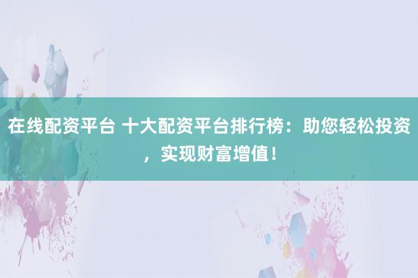 在线配资平台 十大配资平台排行榜：助您轻松投资，实现财富增值！