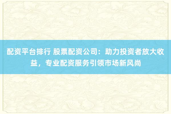 配资平台排行 股票配资公司:助力投资者放大收益,专业配资服务引领市场新风尚
