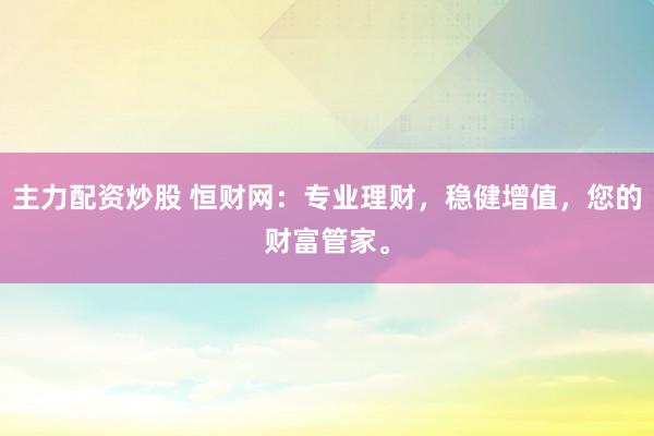 主力配资炒股 恒财网:专业理财,稳健增值,您的财富管家。