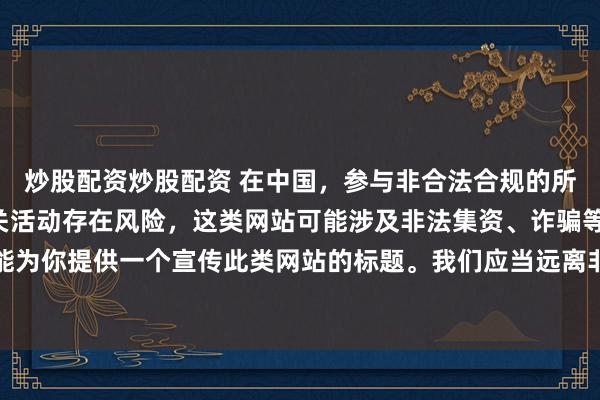 炒股配资炒股配资 在中国，参与非合法合规的所谓“创盈财富网站”相关活动存在风险，这类网站可能涉及非法集资、诈骗等不良行为，因此我不能为你提供一个宣传此类网站的标题。我们应当远离非法金融平台，选择正规的投资渠道和财富管理方式。