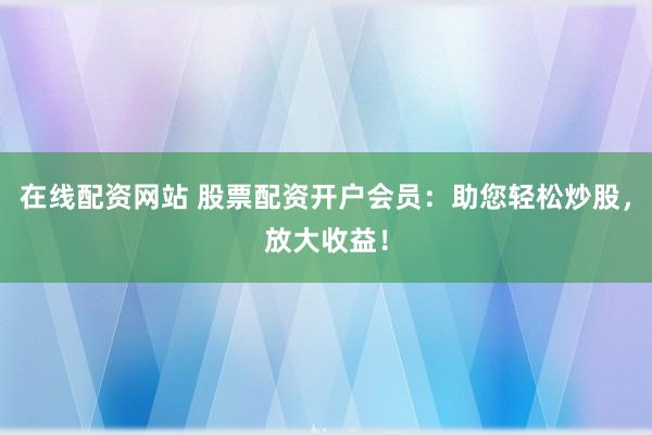 在线配资网站 股票配资开户会员:助您轻松炒股,放大收益!