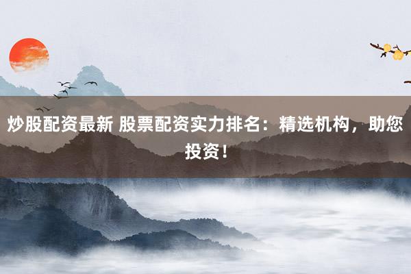 炒股配资最新 股票配资实力排名：精选机构，助您投资！
