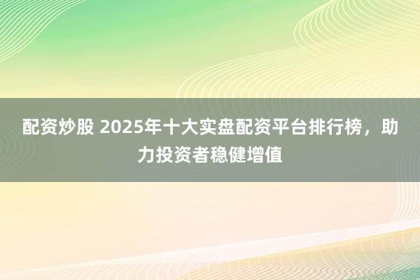 配资炒股 2025年十大实盘配资平台排行榜,助力投资者稳健增值