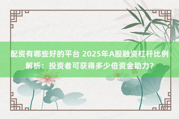 配资有哪些好的平台 2025年A股融资杠杆比例解析：投资者可获得多少倍资金助力？