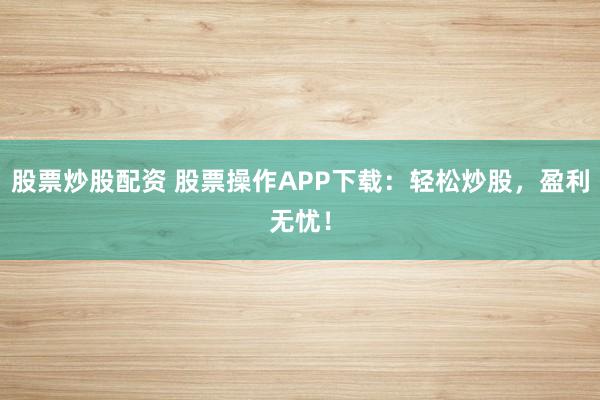 股票炒股配资 股票操作APP下载:轻松炒股,盈利无忧!
