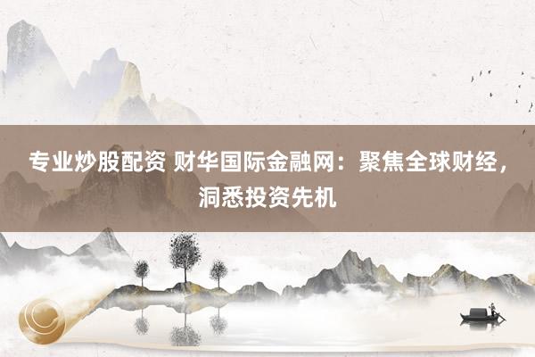 专业炒股配资 财华国际金融网：聚焦全球财经，洞悉投资先机