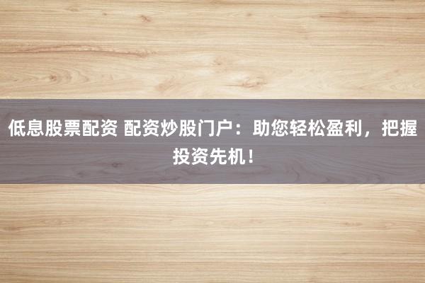 低息股票配资 配资炒股门户:助您轻松盈利,把握投资先机!