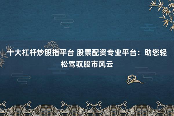 十大杠杆炒股指平台 股票配资专业平台：助您轻松驾驭股市风云