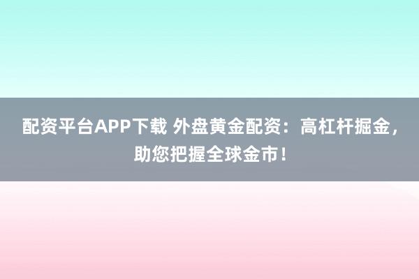 配资平台APP下载 外盘黄金配资:高杠杆掘金,助您把握全球金市!