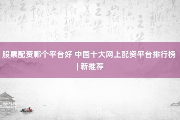 股票配资哪个平台好 中国十大网上配资平台排行榜 | 新推荐