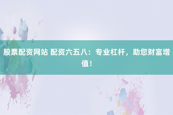 股票配资网站 配资六五八：专业杠杆，助您财富增值！