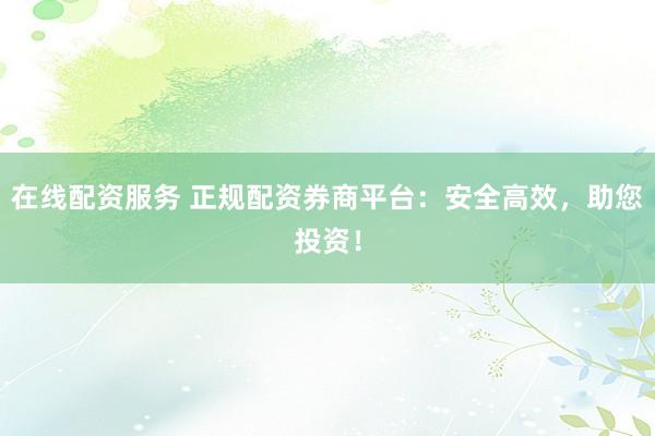 在线配资服务 正规配资券商平台：安全高效，助您投资！