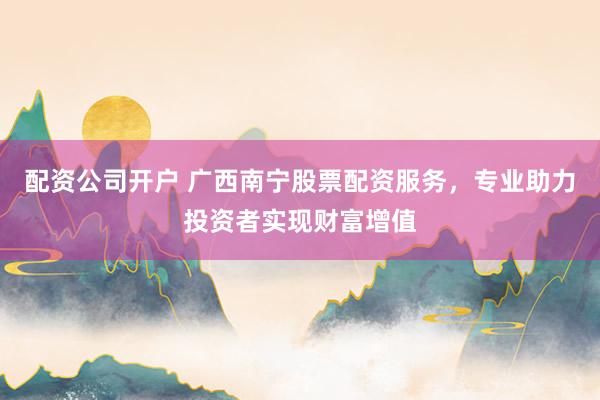 配资公司开户 广西南宁股票配资服务，专业助力投资者实现财富增值