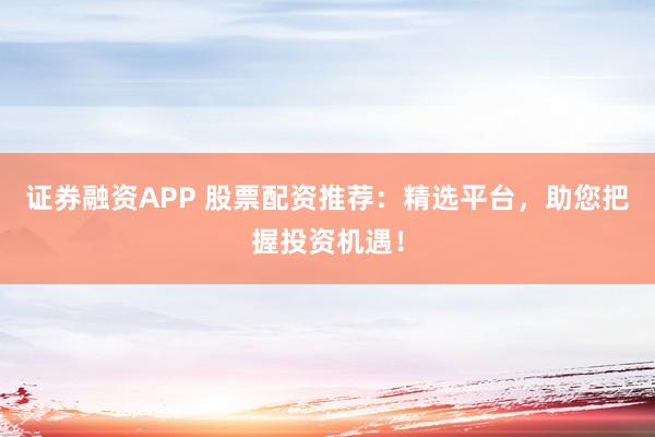 证券融资APP 股票配资推荐：精选平台，助您把握投资机遇！