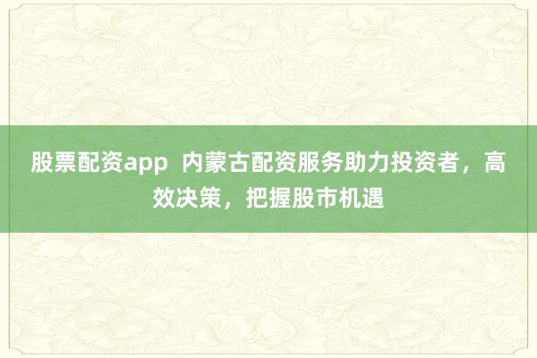 股票配资app  内蒙古配资服务助力投资者，高效决策，把握股市机遇