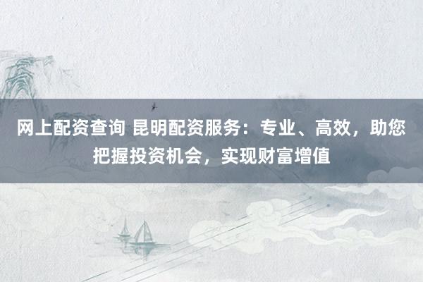 网上配资查询 昆明配资服务：专业、高效，助您把握投资机会，实现财富增值