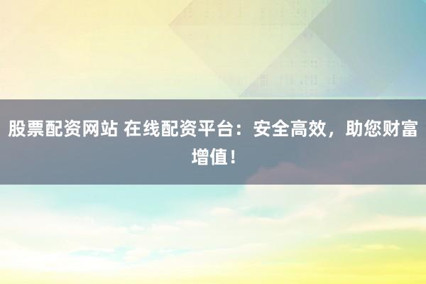 股票配资网站 在线配资平台：安全高效，助您财富增值！