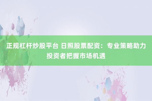 正规杠杆炒股平台 日照股票配资：专业策略助力投资者把握市场机遇