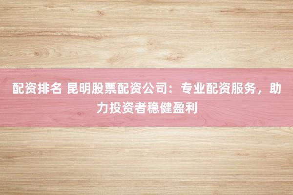 配资排名 昆明股票配资公司:专业配资服务,助力投资者稳健盈利