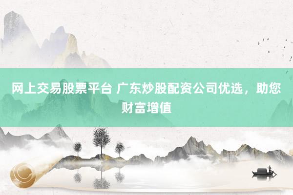 网上交易股票平台 广东炒股配资公司优选,助您财富增值