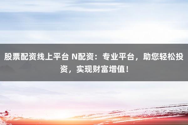 股票配资线上平台 N配资：专业平台，助您轻松投资，实现财富增值！