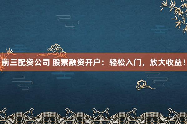 前三配资公司 股票融资开户:轻松入门,放大收益!