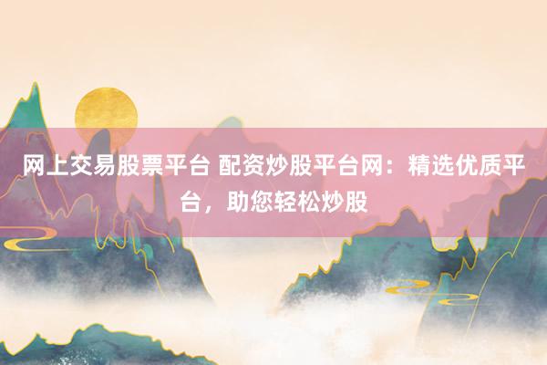 网上交易股票平台 配资炒股平台网:精选优质平台,助您轻松炒股