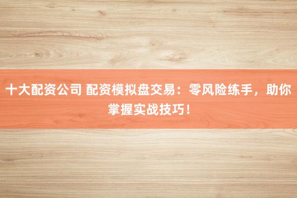 十大配资公司 配资模拟盘交易：零风险练手，助你掌握实战技巧！