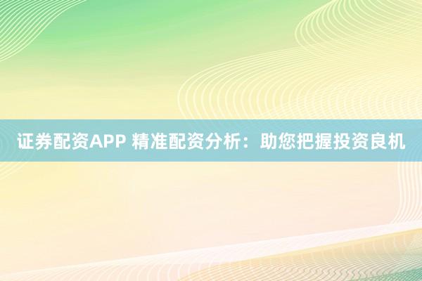 证券配资APP 精准配资分析：助您把握投资良机