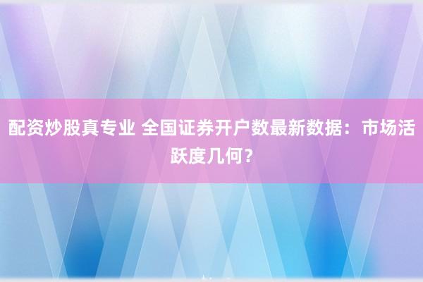 配资炒股真专业 全国证券开户数最新数据：市场活跃度几何？