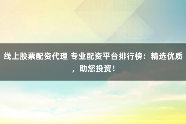 线上股票配资代理 专业配资平台排行榜：精选优质，助您投资！