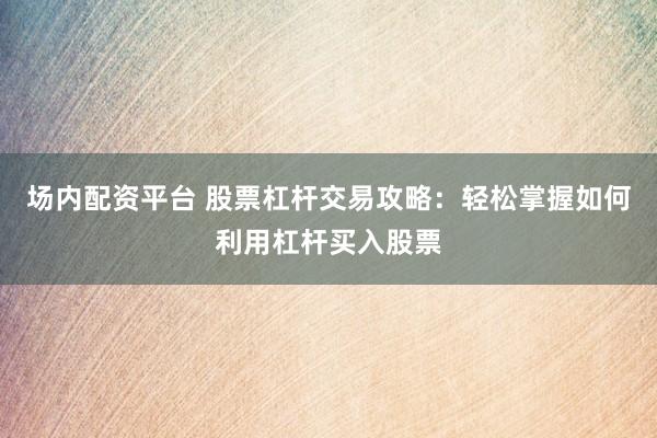 场内配资平台 股票杠杆交易攻略：轻松掌握如何利用杠杆买入股票