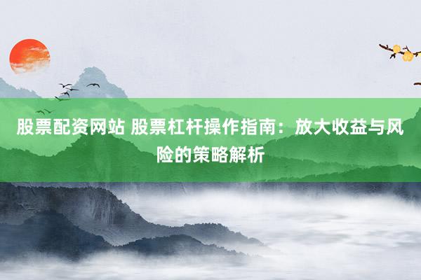 股票配资网站 股票杠杆操作指南：放大收益与风险的策略解析