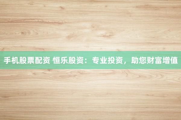 手机股票配资 恒乐股资：专业投资，助您财富增值