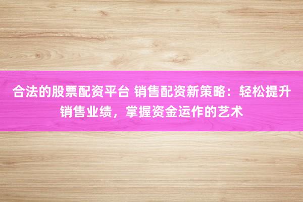 合法的股票配资平台 销售配资新策略：轻松提升销售业绩，掌握资金运作的艺术