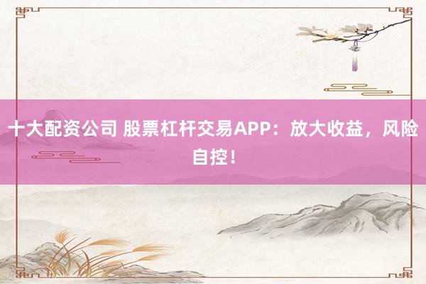 十大配资公司 股票杠杆交易APP：放大收益，风险自控！