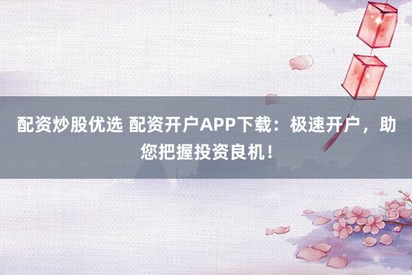 配资炒股优选 配资开户APP下载：极速开户，助您把握投资良机！