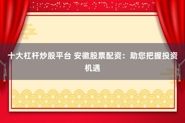 十大杠杆炒股平台 安徽股票配资：助您把握投资机遇
