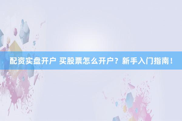 配资实盘开户 买股票怎么开户?新手入门指南!