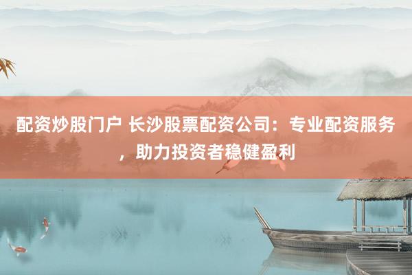 配资炒股门户 长沙股票配资公司：专业配资服务，助力投资者稳健盈利