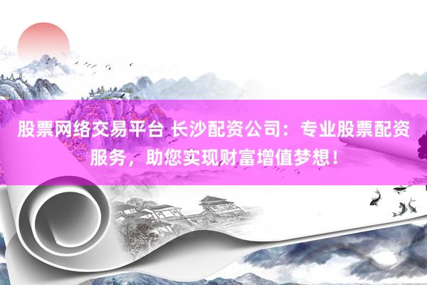 股票网络交易平台 长沙配资公司：专业股票配资服务，助您实现财富增值梦想！
