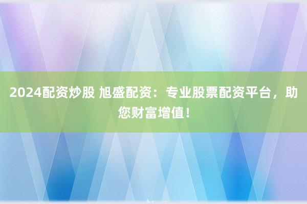 2024配资炒股 旭盛配资：专业股票配资平台，助您财富增值！