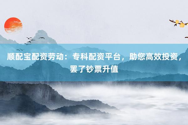顺配宝配资劳动:专科配资平台,助您高效投资,罢了钞票升值